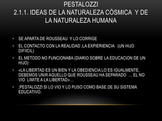 PESTALOZZI
2.1.1. IDEAS DE LA NATURALEZA CÓSMICA Y DE
LA NATURALEZA HUMANA
• SE APARTA DE ROUSSEAU Y LO CORRIGE
• EL CONTACTO CON LA REALIDAD ,LA EXPIERIENCIA (UN HIJO
DIFIICIL)
• EL METODO NO FUNCIONABA (DIARIO SOBRE LA EDUCACION DE UN
HIJO)
• «LA LIBERTAD ES UN BIEN Y LA OBEDIENCIA LO ES IGUALMENTE,
DEBEMOS UNIR AQUELLO QUE ROUSSEAU HA SEPARADO … EL NO
VIO LIMITE A LA LIBERTAD»…
• ;PESTALOZZI SI LO VIO Y LO PUSO COMO BASE DE SU SISTEMA
EDUCATIVO.
 