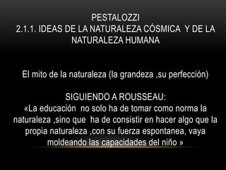 PESTALOZZI
2.1.1. IDEAS DE LA NATURALEZA CÓSMICA Y DE LA
NATURALEZA HUMANA
El mito de la naturaleza (la grandeza ,su perfección)
SIGUIENDO A ROUSSEAU:
«La educación no solo ha de tomar como norma la
naturaleza ,sino que ha de consistir en hacer algo que la
propia naturaleza ,con su fuerza espontanea, vaya
moldeando las capacidades del niño »
 