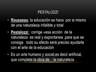 PESTALOZZI
• Rousseau: la educación se hace por si mismo
de una naturaleza infalible y total
• Pestalozzi : corrige «esa acción de la
naturaleza es real y espontanea ,para que se
consiga todo su efecto será preciso ayudarle
con el arte de la educación
• Es un arte humano y social,es decir artificial,
que completa la obra de la naturaleza.
 
