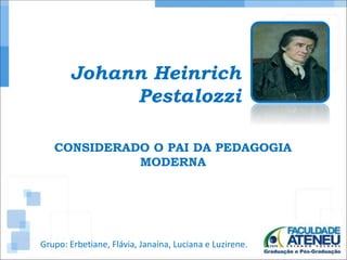 Johann Heinrich 
Pestalozzi 
CONSIDERADO O PAI DA PEDAGOGIA 
MODERNA 
Grupo: Erbetiane, Flávia, Janaína, Luciana e Luzirene. 
 
