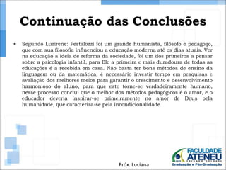 Continuação das Conclusões 
• Segundo Luzirene: Pestalozzi foi um grande humanista, filósofo e pedagogo, 
que com sua filosofia influenciou a educação moderna até os dias atuais. Ver 
na educação a ideia de reforma da sociedade, foi um dos primeiros a pensar 
sobre a psicologia infantil, para Ele a primeira e mais duradoura de todas as 
educações é a recebida em casa. Não basta ter bons métodos de ensino da 
linguagem ou da matemática, é necessário investir tempo em pesquisas e 
avaliação dos melhores meios para garantir o crescimento e desenvolvimento 
harmonioso do aluno, para que este torne-se verdadeiramente humano, 
nesse processo conclui que o melhor dos métodos pedagógicos é o amor, e o 
educador deveria inspirar-se primeiramente no amor de Deus pela 
humanidade, que caracteriza-se pela incondicionalidade. 
Próx. Luciana 
 