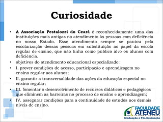 Curiosidade 
• A Associação Pestalozzi do Ceará é reconhecidamente uma das 
instituições mais antigas no atendimento às pessoas com deficiência 
no nosso Estado. Esse atendimento sempre se pautou pela 
escolarização dessas pessoas em substituição ao papel da escola 
regular de ensino, que não tinha como publico alvo os alunos com 
deficiência. 
• objetivos do atendimento educacional especializado: 
• I. prover condições de acesso, participação e aprendizagem no 
ensino regular aos alunos; 
• II. garantir a transversalidade das ações da educação especial no 
ensino regular; 
• III. fomentar o desenvolvimento de recursos didáticos e pedagógicos 
que eliminem as barreiras no processo de ensino e aprendizagem; 
• IV. assegurar condições para a continuidade de estudos nos demais 
níveis de ensino. 
 