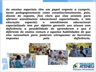As escolas especiais têm um papel urgente a cumprir, 
tanto pedagogicamente como constitucionalmente, pois, 
diante do exposto, fica claro que elas existem para 
oferecer atendimento educacional especializado, e não 
educação especial; o atendimento educacional 
especializado tem por objetivo garantir aos alunos com 
deficiência a possibilidade de aprenderem o que é 
diferente do ensino comum e aquelas habilidades de que 
eles necessitam para poderem ultrapassar as barreiras 
impostas pela deficiência. 
 