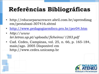 Referências Bibliográficas 
• http://educarparacrescer.abril.com.br/aprendizag 
em/pestalozzi-307416.shtml 
• http://www.pedagogiaemfoco.pro.br/per04.htm 
• http://www 
ler.letras.up.pt/uploads/ficheiros/1283.pdf 
• Cad. Cedes, Campinas, vol. 25, n. 66, p. 165-184, 
maio/ago. 2005 Disponível em 
http://www.cedes.unicamp.br 
