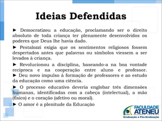 Ideias Defendidas 
► Democratizou a educação, proclamando ser o direito 
absoluto de toda criança ter plenamente desenvolvidos os 
poderes que Deus lhe havia dado. 
► Pestalozzi exigia que os sentimentos religiosos fossem 
despertados antes que palavras ou símbolos viessem a ser 
levados à criança. 
► Revolucionou a disciplina, baseando-a na boa vontade 
recíproca e na cooperação entre aluno e professor. 
► Deu novo impulso à formação de professores e ao estudo 
da educação como uma ciência. 
► O processo educativo deveria englobar três dimensões 
humanas, identificadas com a cabeça (intelectual), a mão 
(físico) e o coração (afetivo ou moral). 
► O amor é a plenitude da Educação 
 