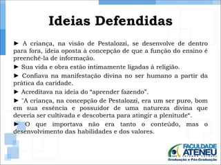 Ideias Defendidas 
► A criança, na visão de Pestalozzi, se desenvolve de dentro 
para fora, ideia oposta à concepção de que a função do ensino é 
preenchê-la de informação. 
► Sua vida e obra estão intimamente ligadas à religião. 
► Confiava na manifestação divina no ser humano a partir da 
prática da caridade. 
► Acreditava na ideia do “aprender fazendo”. 
► "A criança, na concepção de Pestalozzi, era um ser puro, bom 
em sua essência e possuidor de uma natureza divina que 
deveria ser cultivada e descoberta para atingir a plenitude“. 
► O que importava não era tanto o conteúdo, mas o 
desenvolvimento das habilidades e dos valores. 
 
