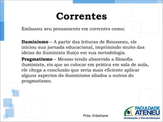 Correntes 
Embasou seu pensamento em correntes como; 
Iluminismo – A partir das leituras de Rousseau, ele 
iniciou sua jornada educacional, imprimindo muito das 
ideias do iluminista Suíço em sua metodologia. 
Pragmatismo – Mesmo tendo absorvido a filosofia 
iluminista, eis que ao colocar em prática em sala de aula, 
ele chega a conclusão que seria mais eficiente aplicar 
alguns aspectos do iluminismo aliados a outros do 
pragmatismo. 
Próx. Erbetiane 
 