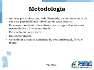 Metodologia 
• Abraçar princípios como o da liberdade, da bondade inata do 
ser e da personalidade individual de cada criança. 
• Basear-se no estudo das coisas que correspondem às suas 
necessidades e interesses atuais. 
• Educação não-repressiva. 
• Educação prática. 
• Considerar a tríplice dimensão do ser; intelectual, física e 
moral. 
Próx. Flávia 
 