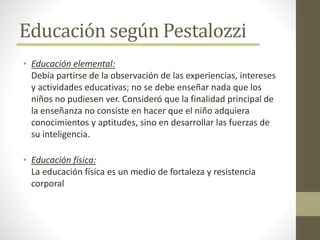Educación según Pestalozzi
• Educación elemental:
Debía partirse de la observación de las experiencias, intereses
y actividades educativas; no se debe enseñar nada que los
niños no pudiesen ver. Consideró que la finalidad principal de
la enseñanza no consiste en hacer que el niño adquiera
conocimientos y aptitudes, sino en desarrollar las fuerzas de
su inteligencia.
• Educación física:
La educación física es un medio de fortaleza y resistencia
corporal
 
