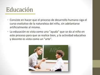 Educación
• Consiste en hacer que el proceso de desarrollo humano siga el
curso evolutivo de la naturaleza del niño, sin adelantarse
artificialmente al mismo.
• La educación es vista como una "ayuda" que se da al niño en
este proceso para que se realice bien, y la actividad educativa
y docente es vista como un "arte".
 