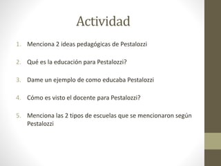 Actividad
1. Menciona 2 ideas pedagógicas de Pestalozzi
2. Qué es la educación para Pestalozzi?
3. Dame un ejemplo de como educaba Pestalozzi
4. Cómo es visto el docente para Pestalozzi?
5. Menciona las 2 tipos de escuelas que se mencionaron según
Pestalozzi
 