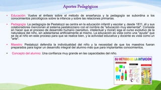 Aportes Pedagógicos
• Educación: Vuelve el énfasis sobre el método de enseñanza y la pedagogía se subordina a los
conocimientos psicológicos sobre la infancia y sobre las relaciones primarias.
• Pedagogía: La pedagogía de Pestalozzi se centra en la educación infantil y escolar y, desde 1811, él y sus
colaboradores mencionan el sistema pestalozziano con el nombre de "educación muy elemental". Consiste
en hacer que el proceso de desarrollo humano (sensitivo, intelectual y moral) siga el curso evolutivo de la
naturaleza del niño, sin adelantarse artificialmente al mismo. La educación es vista como una "ayuda" que
se da al niño en este proceso para que se realice bien, y la actividad educativa y docente es vista como un
"arte".
• Maestro: Pestalozzi defendía la individualidad del niño y la necesidad de que los maestros fueran
preparados para lograr un desarrollo integral del alumno más que para implantarles conocimientos.
• Concepto del alumno: Una confianza muy grande en las capacidades del niño.
 