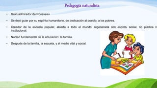 Pedagogía naturalista
• Gran admirador de Rousseau
• Se dejó guiar por su espíritu humanitario, de dedicación al pueblo, a los pobres.
• Creador de la escuela popular, abierta a todo el mundo, regenerada con espíritu social, no pública ni
institucional.
• Núcleo fundamental de la educación: la familia.
• Después de la familia, la escuela, y el medio vital y social.
 