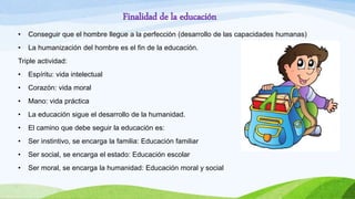 Finalidad de la educación
• Conseguir que el hombre llegue a la perfección (desarrollo de las capacidades humanas)
• La humanización del hombre es el fin de la educación.
Triple actividad:
• Espíritu: vida intelectual
• Corazón: vida moral
• Mano: vida práctica
• La educación sigue el desarrollo de la humanidad.
• El camino que debe seguir la educación es:
• Ser instintivo, se encarga la familia: Educación familiar
• Ser social, se encarga el estado: Educación escolar
• Ser moral, se encarga la humanidad: Educación moral y social
 
