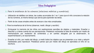 Ideas Pedagógicas
1. Para la enseñanza de los números (relaciones métricas y numéricas):
o Utilización de tablillas con letras, las cuales acumulaba de 1 en 1 para que el niño conociera la relación
de los números, al mismo tiempo que servía para aprender las letras.
o Partir de las cosas simples antes de avanzar a las más complicadas.
2. Para la enseñanza de la forma (observar, medir, dibujar y escribir):
o Enriquecer la memoria de los niños con explicaciones sencillas de objetos y materiales. Enseñar a
describir y a darse cuenta de sus percepciones. Pestalozzi rechazaba la idea de enseñar por medio de
memorización por recitación de contenidos y en cambio abogaba por la observación, la
experimentación y el razonamiento.
o Enseñar al niño, por medio del dibujo, a medir todos los objetos que se presentan a su vista y adquirir
habilidades para reproducir. Pestalozzi pensó que por medio del dibujo se ejercitaba al niño en su
escritura.
 