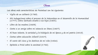 Obras
Las obras más características de Pestalozzi son las siguientes:
• Vigilia de un solitario (1780).
• Mis indagaciones sobre el proceso de la Naturaleza en el desarrollo de la Humanidad
(1797). Cómo Gertudis enseña a sus hijos (1801).
• Libro de las madres (1803).
• Carta a un amigo sobre mi estancia en Stans (1807).
• Al buen talante, la seriedad y la hidalguía de mi época y de mi patria (1815).
• Cartas sobre educación infantil (1819).
• El canto del cisne y los destinos de mi vida (1826).
• Epístola a Friné sobre la amistad (1782).
 