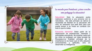 La escuela para Pestalozzi: ¿cómo concibe
este pedagogo la educación?
Naturalidad: Solo la educación podía
realizarse conforme a una armonía con la
naturaleza. De este principio se deriva la
necesidad de libertad en la educación del
niño; es necesario que esté libre para que
pueda actuar a su modo en contacto con
todo lo que le rodea.
Educación elemental: Debe partir de la
observación de experiencias, intereses y
actividades educativas. No enseñar nada que
los niños no pudiesen ver (idea tomada de
Rousseau).La finalidad principal de la
enseñanza no es hacer que el niño adquiera
conocimientos y aptitudes, sino en
desarrollar su inteligencia.
 