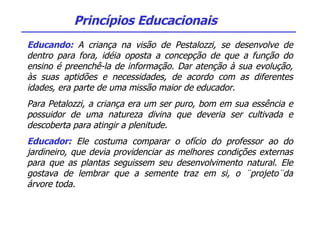 Educando:  A criança na visão de Pestalozzi, se desenvolve de dentro para fora, idéia oposta a concepção de que a função do ensino é preenchê-la de informação. Dar atenção à sua evolução, às suas aptidões e necessidades, de acordo com as diferentes idades, era parte de uma missão maior de educador. Para Petalozzi, a criança era um ser puro, bom em sua essência e possuidor de uma natureza divina que deveria ser cultivada e descoberta para atingir a plenitude. Educador:  Ele costuma comparar o ofício do professor ao do jardineiro, que devia providenciar as melhores condições externas para que as plantas seguissem seu desenvolvimento natural. Ele gostava de lembrar que a semente traz em si, o ¨projeto¨da árvore toda. Princípios Educacionais 