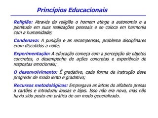 Religião:  Através da religião o homem atinge a autonomia e a plenitude em suas realizações pessoais e se coloca em harmonia com a humanidade; Condenava:  A punição e as recompensas, problema disciplinares eram discutidos a noite; Experimentação:  A educação começa com a percepção de objetos concretos, o desempenho de ações concretas e experiência de respostas emocionais; O desenvolvimento:  É gradativo, cada forma de instrução deve progredir de modo lento e gradativo; Recursos metodológicos:  Empregava as letras do alfabeto presas a cartões e introduziu lousas e lápis. Isso não era novo, mas não havia sido posto em prática de um modo generalizado. Princípios Educacionais 