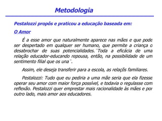 Metodologia Pestalozzi propôs e praticou a educação baseada em: O Amor É a esse amor que naturalmente aparece nas mães e que pode ser despertado em qualquer ser humano, que permite a criança o desabrochar de suas potencialidades.¨Toda a eficácia de uma relação educador-educando repousa, então, na possibilidade de um sentimento filial que os una¨. Assim, ele deseja transferir para a escola, as relaçõs familiares. Pestalozzi: Tudo que eu pediria a uma mãe seria que ela fizesse operar seu amor com maior força possível, e todavia o regulasse com reflexão. Pestalozzi quer emprestar mais racionalidade às mães e por outro lado, mais amor aos educadores. 
