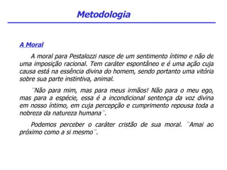 Metodologia A Moral A moral para Pestalozzi nasce de um sentimento íntimo e não de uma imposição racional. Tem caráter espontâneo e é uma ação cuja causa está na essência divina do homem, sendo portanto uma vitória sobre sua parte instintiva, animal. ¨Não para mim, mas para meus irmãos! Não para o meu ego, mas para a espécie, essa é a incondicional sentença da voz divina em nosso íntimo, em cuja percepção e cumprimento repousa toda a nobreza da natureza humana¨.  Podemos perceber o caráter cristão de sua moral. ¨Amai ao próximo como a si mesmo¨. 