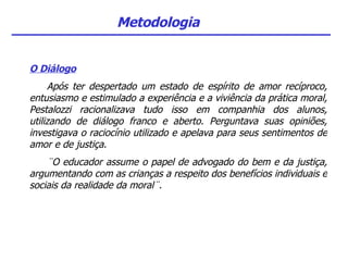 Metodologia O Diálogo Após ter despertado um estado de espírito de amor recíproco, entusiasmo e estimulado a experiência e a viviência da prática moral, Pestalozzi racionalizava tudo isso em companhia dos alunos, utilizando de diálogo franco e aberto. Perguntava suas opiniões, investigava o raciocínio utilizado e apelava para seus sentimentos de amor e de justiça. ¨O educador assume o papel de advogado do bem e da justiça, argumentando com as crianças a respeito dos benefícios individuais e sociais da realidade da moral¨. 
