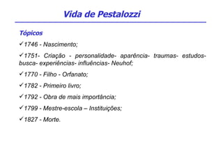 Tópicos 1746 - Nascimento; 1751- Criação - personalidade- aparência- traumas- estudos- busca- experiências- influências- Neuhof; 1770 - Filho - Orfanato; 1782 - Primeiro livro;  1792 - Obra de mais importância; 1799 - Mestre-escola – Instituições; 1827 - Morte. Vida de Pestalozzi 
