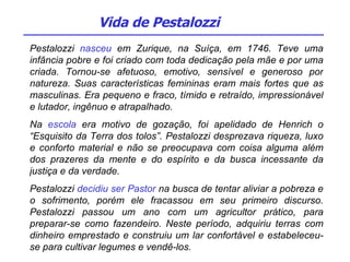 Pestalozzi  nasceu  em Zurique, na Suíça, em 1746. Teve uma infância pobre e foi criado com toda dedicação pela mãe e por uma criada. Tornou-se afetuoso, emotivo, sensível e generoso por natureza. Suas características femininas eram mais fortes que as masculinas. Era pequeno e fraco, tímido e retraído, impressionável e lutador, ingênuo e atrapalhado. Na  escola  era motivo de gozação, foi apelidado de Henrich o “Esquisito da Terra dos tolos”. Pestalozzi desprezava riqueza, luxo e conforto material e não se preocupava com coisa alguma além dos prazeres da mente e do espírito e da busca incessante da justiça e da verdade.  Pestalozzi  decidiu ser Pastor  na busca de tentar aliviar a pobreza e o sofrimento, porém ele fracassou em seu primeiro discurso. Pestalozzi passou um ano com um agricultor prático, para preparar-se como fazendeiro. Neste período, adquiriu terras com dinheiro emprestado e construiu um lar confortável e estabeleceu-se para cultivar legumes e vendê-los.  Vida de Pestalozzi 
