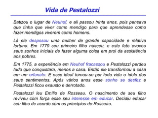 Batizou o lugar de  Neuhof , e ali passou trinta anos, pois pensava que tinha que viver como mendigo para que aprendesse como fazer mendigos viverem como homens. Lá ele  desposou  uma mulher de grande capacidade e relativa fortuna. Em 1770 seu primeiro filho nasceu, e este fato evocou seus sonhos iniciais de fazer alguma coisa em prol da assistência aos pobres. Em 1775, a experiência em  Neuhof fracassou  e Pestalozzi perdeu tudo que conquistara, menos a casa. Então ele transformou a casa em um  orfanato . E esse ideal tornou-se por toda vida o ídolo dos seus sentimentos. Após vários anos esse  sonho se desfez  e Pestalozzi ficou exausto e derrotado. Pestalozzi leu Emílio de Rosseau. O nascimento de seu filho reviveu com força esse seu  interesse em educar . Decidiu educar seu filho de acordo com os princípios de Rosseau.  Vida de Pestalozzi 