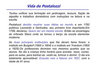 Tentou unificar sua formação em jardinagem, lavoura, fiação de algodão e trabalhos domésticos com instruções na leitura e na escrita. Pestalozzi  decidiu mostrar suas idéias ao mundo  e em 1782 publicou Leonardo e Gertrudes, seu primeiro livro importante.Em 1799, declarou:  Quero ser um mestre escola . Então se encarregou do orfanato Stanz onde se tornou o berço da escola elementar moderna. As  duas principais instituições  que lhe deram fama foram: o instituto em Burgdorf (1800 a 1804) e o instituto em Yverdum (1805 a 1825).Os professores dormiam nos mesmos quartos que os alunos. No dia a criança tinha horário para acordar, rezar, comer, para as aulas, para banhar-se, vestir-se, brincar e dormir. O dia era totalmente aproveitável.  Exausto veio a falecer em 1827 , com a idade de 81 anos.  Vida de Pestalozzi 