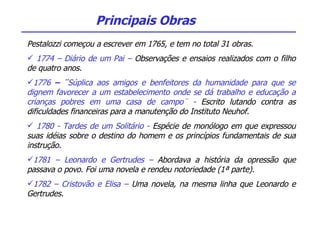 Pestalozzi começou a escrever em 1765, e tem no total 31 obras. 1774 – Diário de um Pai –  Observações e ensaios realizados com o filho de quatro anos.  1776  – ¨ Súplica aos amigos e benfeitores da humanidade para que se dignem favorecer a um estabelecimento onde se dá trabalho e educação a crianças pobres em uma casa de campo¨ -  Escrito lutando contra as dificuldades financeiras para a manutenção do Instituto Neuhof. 1780 - Tardes de um Solitário -  Espécie de monólogo em que expressou suas idéias sobre o destino do homem e os princípios fundamentais de sua instrução. 1781 – Leonardo e Gertrudes –  Abordava a história da opressão que passava o povo. Foi uma novela e rendeu notoriedade (1ª parte). 1782 – Cristovão e Elisa –  Uma novela, na mesma linha que Leonardo e Gertrudes. Principais Obras 