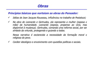 Princípios básicos que norteiam as obras do Pensador: Idéias de Jean Jacques Rousseau, influênciou no trabalho de Pestalozzi; Na obra de Leonardo e Gertrudes, ela representa a mulher (esposa e mãe) da humanidade. Leonardo (esposo, propenso ao vício, mas disponível à mudança). Gertrudes, comanda uma reforma social, por ser símbolo da virturde, protegendo e guiando a todos. Nessa narrativa é esclarecida a necessidade da formação moral e religiosa do povo. Caráter ideológico e envolvimento com questões políticas e sociais.  Obras 
