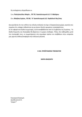 Ως επιλαχόντες κληρώθηκαν οι:
1. κ. Πολυζοπούλου Μαρία , ΠΕ 70 / Διαπολιτισμικό Δ.Σ. Π. Φαλήρου
2. κ. Βλαζάκη Ειρήνη , ΠΕ 06 / 6ο
Διαπολιτισμική Δ.Σ. Κορδελιού Θες/νίκη
Διευκρινίζεται ότι την ευθύνη της τελικής επιλογής την έχει η διοργανώτρια χώρα, γεγονός που
σημαίνει ότι υπάρχει πιθανότητα να μη γίνουν δεκτές ορισμένες υποψηφιότητες.
Σε ότι αφορά στα έξοδα συμμετοχής, αυτά καταβάλλονται από το Συμβούλιο της Ευρώπης. Τα
έξοδα διαμονής και διατροφής θα βαρύνουν τη χώρα υποδοχής. Τέλος, δυο εβδομάδες μετά
την επιστροφή τους, οι συμμετέχοντες στο σεμινάριο πρέπει να υποβάλουν στην υπηρεσία
μας σχετική έκθεση/αναφορά στην ελληνική γλώσσα.
Η ΑΝ. ΠΡΟΪΣΤΑΜΕΝΗ ΤΜΗΜΑΤΟΣ
ΜΑΡΙΑ ΦΑΣΣΑΡΗ
Εσωτερική διανομή:
Διεύθυνση Δ.Ε.Σ.
Τμήμα Γ’
 