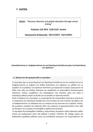 3. AUSTRIA
.
«Ανακαλύπτοντας τη διαφορετικότητα και την Παγκόσμια Εκπαίδευση μέσω της διασύνδεσης
των σχολείων»
 Θέματα που θα πραγματευθεί το σεμινάριο:
Το σεμινάριο έχει ως κύρια θεματική την Παγκόσμια Εκπαίδευση και την εκπαίδευση για τη
διαφορετικότητα με έμφαση στη διεθνή διασύνδεση των σχολείων ως μέθοδο και ως
εργαλείο. Οι συμπράξεις των σχολείων αποτελούν μια εξαιρετική ευκαιρία, προκειμένου να
δοθεί στην τάξη μια διεθνής διάσταση και παράλληλα να αναπτυχθούν διαπολιτισμικές
δεξιότητες. Επίσης, συμβάλλουν στη διαμόρφωση ενός πλαισίου μέσα στο οποίο η
παγκόσμια μάθηση μπορεί να βιωθεί και να ασκηθεί σε πρακτικό επίπεδο.
Κατά τη διάρκεια του σεμιναρίου οι συμμετέχοντες θα ενημερωθούν σχετικά με έννοια και
τη στρατηγική της Παγκόσμια Εκπαίδευσης στην Αυστρία και στην Ευρώπη, θα μάθουν για
τη διαφορετικότητα ως πρόκληση και ως ευκαιρία για την κοινωνία και το σχολείο. Επίσης,
θα γνωρίσουν εργαλεία και πρακτικές ιδέες που μπορούν να χρησιμοποιήσουν στην τάξη
και θα έχουν την ευκαιρία να επισκεφθούν σχολεία στην Αυστρία.
Το σεμινάριο θα περιλαμβάνει διαλέξεις, παρουσιάσεις δειγμάτων καλής πρακτικής καθώς
επίσης και παιδαγωγικό υλικό ανά μάθημα ή project. Επιπλέον, θα υπάρχει χώρος για
διαδικασίες αμοιβαίας μάθησης μέσω της ανταλλαγής εμπειριών των συμμετεχόντων και
4
ΘΕΜΑ: “ Discover diversity and global education through school
linking“
Κωδικός: CoE 2013 1120-1123 Austria
Ημερομηνία διεξαγωγής : 20/11/2013 - 23/11/2013
 