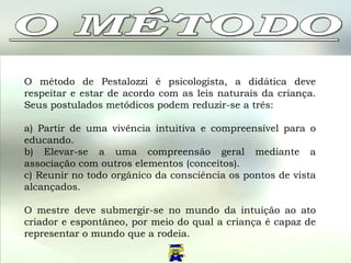 O método de Pestalozzi é psicologista, a didática deve respeitar e estar de acordo com as leis naturais da criança. Seus postulados metódicos podem reduzir-se a três: a) Partir de uma vivência intuitiva e compreensível para o educando. b) Elevar-se a uma compreensão geral mediante a associação com outros elementos (conceitos). c) Reunir no todo orgânico da consciência os pontos de vista alcançados. O mestre deve submergir-se no mundo da intuição ao ato criador e espontâneo, por meio do qual a criança é capaz de representar o mundo que a rodeia.  