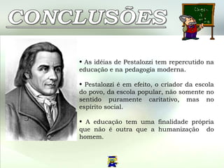 As idéias de Pestalozzi tem repercutido na educação e na pedagogía moderna. Pestalozzi é em efeito, o criador da escola do povo, da escola popular, não somente no sentido puramente caritativo, mas no espírito social. A educação tem uma finalidade própria que não é outra que a humanização  do homem.  