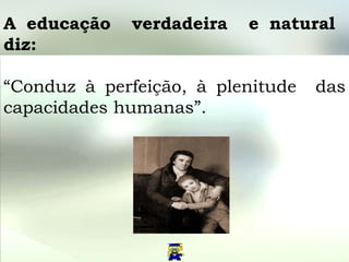 A educação  verdadeira  e natural  diz:   “ Conduz à perfeição, à plenitude  das capacidades humanas”. 