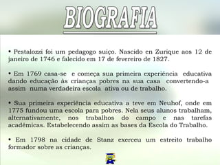 Pestalozzi foi um pedagogo suiço.  Nascido  en Zurique aos 12 de janeiro de 1746 e falecido em 17 de fevereiro de 1827.  Em 1769 casa-se  e começa sua primeira experiência  educativa dando educação às crianças pobres na sua casa  convertendo-a  assim  numa verdadeira escola  ativa ou de trabalho. Sua primeira experiência educativa a teve em Neuhof, onde em 1775 fundou uma escola para pobres. Nela seus alunos trabalham, alternativamente, nos trabalhos do campo e nas tarefas acadêmicas. Estabelecendo assim as bases da Escola do Trabalho. Em 1798 na cidade de Stanz exerceu um estreito trabalho formador sobre as crianças.  