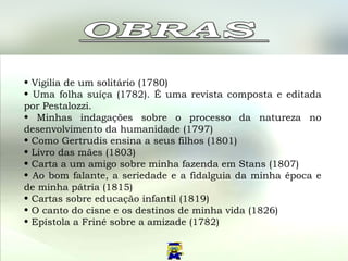 Vigilia de um solitário (1780)  Uma folha suíça (1782). É uma revista composta e editada por Pestalozzi.  Minhas indagações sobre o processo da natureza no desenvolvimento da humanidade (1797)  Como Gertrudis ensina a seus filhos (1801)  Livro das mães (1803)  Carta a um amigo sobre minha fazenda em Stans (1807)  Ao bom falante, a seriedade e a fidalguia da minha época e de minha pátria (1815)  Cartas sobre educação infantil (1819)  O canto do cisne e os destinos de minha vida (1826)  Epístola a Friné sobre a amizade (1782)  