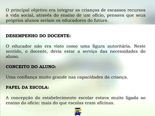 O principal objetivo era integrar as crianças de escassos recursos à vida social, através do ensino de um ofício, pensava que seus próprios alunos seriam os educadores do futuro.  DESEMPENHO DO DOCENTE:  O educador não era visto como uma figura autoritária. Neste sentido, o docente, devia estar a serviço das necessidades do aluno.  CONCEITO DO ALUNO:  Uma confiança muito grande nas capacidades da criança.  PAPEL DA ESCOLA: A concepção do estabelecimento escolar estava muito ligada ao ensino do ofício: mais do que escolas eram oficinas.  