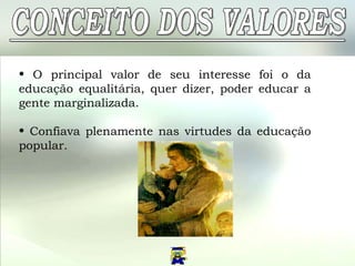O principal valor de seu interesse foi o da educação equalitária, quer dizer, poder educar a gente marginalizada.  Confiava plenamente nas virtudes da educação popular.  