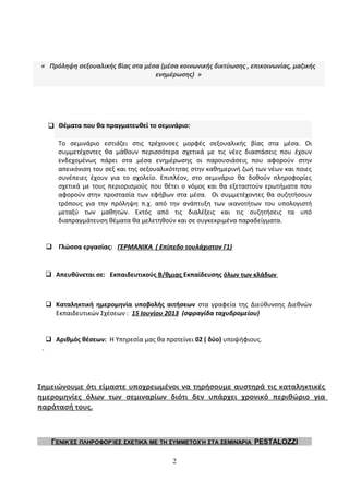 « Πρόληψη σεξουαλικής βίας στα μέσα (μέσα κοινωνικής δικτύωσης , επικοινωνίας, μαζικής
ενημέρωσης) »
 Θέματα που θα πραγματευθεί το σεμινάριο:
Το σεμινάριο εστιάζει στις τρέχουσες μορφές σεξουαλικής βίας στα μέσα. Οι
συμμετέχοντες θα μάθουν περισσότερα σχετικά με τις νέες διαστάσεις που έχουν
ενδεχομένως πάρει στα μέσα ενημέρωσης οι παρουσιάσεις που αφορούν στην
απεικόνιση του σεξ και της σεξουαλικότητας στην καθημερινή ζωή των νέων και ποιες
συνέπειες έχουν για το σχολείο. Επιπλέον, στο σεμινάριο θα δοθούν πληροφορίες
σχετικά με τους περιορισμούς που θέτει ο νόμος και θα εξεταστούν ερωτήματα που
αφορούν στην προστασία των εφήβων στα μέσα. Οι συμμετέχοντες θα συζητήσουν
τρόπους για την πρόληψη π.χ. από την ανάπτυξη των ικανοτήτων του υπολογιστή
μεταξύ των μαθητών. Εκτός από τις διαλέξεις και τις συζητήσεις τα υπό
διαπραγμάτευση θέματα θα μελετηθούν και σε συγκεκριμένα παραδείγματα.
 Γλώσσα εργασίας: ΓΕΡΜΑΝΙΚΑ ( Επίπεδο τουλάχιστον Γ1)
 Απευθύνεται σε: Εκπαιδευτικούς Β/θμιας Εκπαίδευσης όλων των κλάδων
 Καταληκτική ημερομηνία υποβολής αιτήσεων στα γραφεία της Διεύθυνσης Διεθνών
Εκπαιδευτικών Σχέσεων : 15 Ιουνίου 2013 (σφραγίδα ταχυδρομείου)
 Αριθμός θέσεων: Η Υπηρεσία μας θα προτείνει 02 ( δύο) υποψήφιους.
.
Σημειώνουμε ότι είμαστε υποχρεωμένοι να τηρήσουμε αυστηρά τις καταληκτικές
ημερομηνίες όλων των σεμιναρίων διότι δεν υπάρχει χρονικό περιθώριο για
παράτασή τους.
ΓΕΝΙΚΈΣ ΠΛΗΡΟΦΟΡΊΕΣ ΣΧΕΤΙΚΆ ΜΕ ΤΗ ΣΥΜΜΕΤΟΧΉ ΣΤΑ ΣΕΜΙΝΆΡΙΑ PESTALOZZI
2
 
