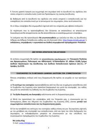 Γ. Έντυπη γραπτή έγκριση για συμμετοχή στο σεμινάριο από το Διευθυντή του σχολείου στο
οποίο υπηρετεί ο εκπαιδευτικός ή από τον Προϊστάμενο της οικείας Διεύθυνσης
Δ. Βεβαίωση από το Διευθυντή του σχολείου στο οποίο υπηρετεί ο εκπαιδευτικός για την
ενασχόληση του εκπαιδευτικού με το αντικείμενο του σεμιναρίου, όπου αυτό απαιτείται.
Οι εν λόγω υποψήφιοι θα ενημερωθούν σχετικά από την υπηρεσία μας εφόσον επιλεγούν.
Σε περίπτωση που οι προεπιλεχθέντες δεν δύνανται να αποστείλουν τα απαιτούμενα
δικαιολογητικά θα απορρίπτονται και θα αποστέλλονται οι αναπληρωματικοί υποψήφιοι.
Το ονόματα που θα προεπιλεγούν θα γνωστοποιηθούν με εγκύκλιο σε όλες τις Διευθύνσεις
Α/θμιας και Β/θμιας Εκπαίδευσης καθώς και στο δικτυακό τόπο: http://www.minedu.gov.gr/ >
εκδηλώσεις, επιμόρφωση > ευρωπαϊκά και διεθνή επιμορφωτικά προγράμματα> Pestalozzi
ΔΙΕΎΘΥΝΣΗ ΑΠΟΣΤΟΛΉΣ ΤΩΝ ΑΙΤΉΣΕΩΝ
Οι αιτήσεις συμμετοχής θα πρέπει να αποστέλλονται ταχυδρομικώς στο Υπουργείο Παιδείας
και Θρησκευμάτων, Πολιτισμού και Αθλητισμού, Α.Παπανδρέου 37, Αθήνα 15180,.Τμήμα
Διεθνών Οργανισμών της Διεύθυνσης των Διεθνών Εκπαιδευτικών Σχέσεων (Δ.Ε.Σ.), 2ος
όροφος, Γρ.2159.
ΠΛΗΡΟΦΟΡΙΕΣ ΓΙΑ ΤΗ ΜΕΤΑΒΑΣΗ- ΔΙΑΜΟΝΗ- ΔΙΑΤΡΟΦΗ ΤΩΝ ΣΥΜΜΕΤΕΧΟΝΤΩΝ
Όποιος υποψήφιος επιλεγεί από τους διοργανωτές θα πρέπει να γνωρίζει εκ των προτέρων
ότι:
α) Το αντίτιμο του εισιτηρίου προκαταβάλλεται από τον ίδιο και τα χρήματα κατατίθενται από
το Συμβούλιο της Ευρώπης στον τραπεζικό λογαριασμό του μετά την επιστροφή του καθώς
και μετά την αποστολή της έκθεσής του στο Συμβούλιο της Ευρώπης.
β) Τα έξοδα διαμονής και διατροφής καλύπτονται από τη διοργανώτρια χώρα.
γ) Μετά την προεπιλογή του υποψηφίου από την Υπηρεσία μας, η επικοινωνία για τις
λεπτομέρειες, βάσει του εθιμικού του Συμβουλίου της Ευρώπης (ΣτΕ), γίνεται μεταξύ των
συμμετεχόντων εκπαιδευτικών και της διοργανώτριας χώρας.
δ) Για την καταβολή του αντίτιμου του εισιτηρίου καθώς επίσης και για διευκρινίσεις σχετικές
με την μετάβαση και επιστροφή των εκπαιδευτικών, από και προς τον τόπο διεξαγωγής του
σεμιναρίου, οι ενδιαφερόμενοι μπορούν να επικοινωνούν με την υπεύθυνη του
συγκεκριμένου προγράμματος του Συμβουλίου της Ευρώπης:
Ms Lesley King
E-mail: Lesley.KING@coe.int
5
 