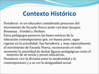 Contexto Histórico Pestalozzi  es un educador considerado precursor del movimiento de Escuela Nueva junto con Jean-Jacques Rousseau , Froebel y Herbart. Estos pedagogos pusieron las bases teóricas de la educación contemporánea que, en buena parte, sigue vigente en la actualidad. Sus herederos, y muy especialmente el movimiento de Escuela Nueva, reconocerán en todo momento la autoridad de dichas figuras pedagógicas como el sustento de su teoría y praxis educativas.  Pestalozzi vive la división entre la modernidad y lo contemporáneo y a su vez la desigualdad social. 