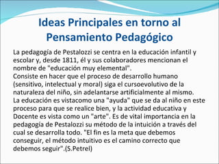 Ideas Principales en torno al Pensamiento Pedagógico La pedagogía de Pestalozzi se centra en la educación infantil y escolar y, desde 1811, él y sus colaboradores mencionan el nombre de "educación muy elemental". Consiste en hacer que el proceso de desarrollo humano (sensitivo, intelectual y moral) siga el cursoevolutivo de la naturaleza del niño, sin adelantarse artificialmente al mismo. La educación es vistacomo una "ayuda" que se da al niño en este proceso para que se realice bien, y la actividad educativa y Docente es vista como un "arte". Es de vital importancia en la pedagogía de Pestalozzi su método de la intuición a través del cual se desarrolla todo. "El fin es la meta que debemos conseguir, el método intuitivo es el camino correcto que debemos seguir".(S.Petrel)  