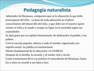 Pedagogía naturalista Admirador de Rousseau, comparten que es la educación la que debe  preocuparse del niño.  La base de toda educación es el pleno conocimiento del desarrollo del niño, y que debe ser el maestro quien oriente al niño y le ayude a ocupar su lugar en la sociedad según sus capacidades. Se dejó guiar por su espíritu humanitario, de dedicación al pueblo, a los pobres.  Creó la escuela popular, abierta a todo el mundo, regenerada con espíritu social, no pública ni institucional.  Núcleo fundamental de la educación: LA FAMILIA  Después de la familia, la escuela, y el medio vital y social.  Como roussoniano llevó a la práctica el naturalismo de Rousseau, hasta los 11 años no enseñó a sus hijos a leer. 