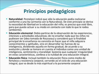 Principios pedagógicos Naturalidad : Pestalozzi indicó que sólo la educación podía realizarse conforme a una ley (armonía con la Naturaleza). De este principio se deriva la necesidad de libertad en la educación del niño; es preciso que esté libre, para que pueda actuar a su modo en contacto con todo lo que le rodea (ambiente). Educación elemental : Debía partirse de la observación de las experiencias, intereses y actividades educativas; de no enseñar nada que los niños no pudiesen ver (idea tomada de Rousseau) y consideró que la finalidad principal de la enseñanza no consistía en hacer que el niño adquiera conocimientos y aptitudes, sino en desarrollar las fuerzas de su inteligencia, dividiendo aquella en forma gradual, de acuerdo a su evolución y donde se tomara en cuenta al individuo como una unidad de inteligencia, sentimiento y moralidad. Sostenía que cualquier irregularidad en estas características, conlleva a la nulidad de una educación integral. Educación física : Incluyó también la educación física como medio de fortaleza y resistencia corporal, cerrando así el ciclo de una educación integral, que va desde lo más espiritual a lo puramente corporal 