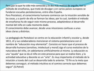 Pero por lo que ha sido más conocido y le dio más motivo de orgullo, fue su método de enseñanza, que trató de divulgar y en varios países europeos se fundaron escuelas pestalozzianas, entre ellos España.  Para Pestalozzi, el conocimiento humano comienza con la intuición sensible de las cosas, y a partir de ella se forman las ideas; por lo cual, también el método de enseñanza ha de seguir este mismo proceso, adaptándose al desarrollo mental del niño en cada momento dado. El conocimiento debe avanzar, desde unas intuiciones confusas a unas ideas claras y distintas. La pedagogía de Pestalozzi se centra en la educación infantil y escolar y, desde 1811, él y sus colaboradores mencionan el sistema pestalozziano con el nombre de "educación muy elemental". Consiste en hacer que el proceso de desarrollo humano (sensitivo, intelectual y moral) siga el curso evolutivo de la naturaleza del niño, sin adelantarse artificialmente al mismo. La educación es una "ayuda" que se da al niño en este proceso para que se realice bien, y la actividad educativa y docente es un "arte". Es muy importante el método de la intuición a través del cual se desarrolla todo lo anterior. "El fin es la meta que debemos conseguir, el método intuitivo es el camino correcto que debemos seguir".(S.Petrel) 