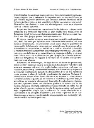 £ Montes Moreno! M. Beas Miranda Presencia de Pestalozzi en Lo Escuela Moderna...
el coste real de los gastos de mantenimiento. Estos inconveniente serían pa-
liados, en parte, por la existencia de un profesorado no muy cualificado ya
que se surtía dejóvenes profesores que venían al Instituto a formarse en los
métodos pestalozzianos y que a cambio prestaban sus servicios por un mó-
dico sueldo. No obstante, el centro se vio obligado a cerrar unos años más
tarde de la salida del autor.
Respecto a los contenidos curriculares Philippi destaca la importancia
concedida a la formación higienista, de gran interés en la época, como se
demuestra por el tiempo concedido diariamente, unas dos horas, a activida-
des al aire libre, juegos, paseos, baños en verano etc.
El plan de estudios no seguía una estricta programación en el sentido ac-
tual, dado que más que aprender unos contenidos relacionados con unas
materias determinadas, los profesores tenían como objetivo prioritario la
capacitación del alumnado para conseguir actidudes que fomentasen el ra-
zonamiento, la comprensión, el análisis de larealidad sensorial, la intuición
y cuandos principios caracterizan a la pedagogía pestalozziana. Las asigna-
turas, excepto la lengua y las matemáticas, se impartían si había profesores
especialistas en el centro, de modo que, por ejemplo, la «Historia Natural»,
la Física o la Química no llegaron a enseñarse en los cuatro años que Phi-
lippi estuvo de alumno.
Respecto a la metodología, Philippi destaca el deseo del profesorado
por despertar y mantener viva la motivación de los alumnos y el interés por
aumentar sus conocimientos; ello implicaba la existencia de profesores con
vocación, motivados y comprometidos con su práctica docente y dispuestos
a contagiar su entusiasmo educativo a los alumnos. Sólo de esta manera se
podía sostener la clave del método pestalozzino: la intuición. No había li-
bros de texto, aunque sí una buena biblioteca; se imponía la comprensión a
la memorización; se pasaba de lo concreto a lo abstracto y, sobre todo, el
aprendizaje se intentaba adecuarlo al desarrollo de cada alumno. Extraña,
por tanto, que no existiera una enseñanza graduada de manera que en una
misma estancia se enseñaba a alumnos cuya edad oscilaba de siete a más de
veinte años, lo que necesariamente incidía de forma negativa en el aprendi-
zaje; tampoco había ningún tipo de exámenes. En cuanto a la disciplina no
se premiaba ni se castigaba físicamente, a lo sumo se privaba de los coti-
dianos paseos y juegos; en este sentido, se consideraba más motivante y efi-
caz desarrollar estímulos positivos.
Revista Complutense de Educaci4n
199$, vot. 9, ni’ 1:165-176
174
 