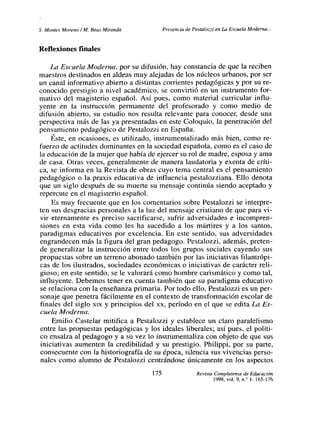 5. Montes Moreno/Al, Seas Miranda Presencia de Pestalozzi en La Escuela Moderna...
Reflexiones finales
La Escuela Moderna, por su difusión, hay constancia de que la reciben
maestros destinados en aldeas muy alejadas de los núcleos urbanos, por ser
un canal informativo abierto a distintas corrientes pedagógicas y por su re-
conocido prestigio a nivel académico, se convirtió en un instrumento for-
mativo del magisterio español. Así pues, como material curricular influ-
yente en la instrucción permanente del profesorado y como medio de
difusión abierto, su estudio nos resulta relevante para conocer, desde una
perspectiva más de las ya presentadas en este Coloquio, la penetración del
pensamiento pedagógico de Pestalozzi en España.
Éste, en ocasiones, es utilizado, instrumentalizado más bien, como re-
fuerzo de actitudes dominantes en la sociedad española, como es el caso de
la educación de la mujer que había de ejercer su rol de madre, esposa y ama
de casa. Otras veces, generalmente de manera laudatoria y exenta de críti-
ca, se informa en la Revista de obras cuyo tema central es el pensamiento
pedagógico o la praxis educativa de influencia pestalozziana. Ello denota
que un siglo después de su muerte su mensaje continúa siendo aceptado y
repercute en el magisterio español.
Es muy frecuente que en los comentarios sobre Pestalozzi se interpre-
ten sus desgracias personales a la luz del mensaje cristiano de que para vi-
vir eternamente es preciso sacrificarse, sufrir adversidades e incompren-
siones en esta vida como les ha sucedido a los mártires y a los santos,
paradigmas educativos por excelencia. En este sentido, sus adversidades
engrandecen más la figura del gran pedagogo. Pestalozzi, además, preten-
de generalizar la instrucción entre todos los grupos sociales cayendo sus
propuestas sobre un terreno abonado también por las iniciativas filantrópi-
cas de los ilustrados, sociedades económicas o iniciativas de carácter reli-
gioso; en este sentido, se le valorará como hombre carismático y como tal,
influyente. Debemos tener en cuenta también que su paradigma educativo
se relaciona con la enseñanza primaria. Por todo ello, Pestalozzi es un per-
sonaje que penetra fácilmente en el contexto de transformación escolar de
finales del siglo xix y principios del xx, período en el que se edita La Es-
cuela Moderna.
Emilio Castelar mitifica a Pestalozzi y establece un claro paralelismo
entre las propuestas pedagógicas y los ideales liberales; así pues, el políti-
co ensalza al pedagogo y a su vez lo instrumentaliza con objeto de que sus
iniciativas aumenten la credibilidad y su prestigio. Philippi, por su parte,
consecuente con la historiografía de su época, silencia sus vivencias perso-
nales como alumno de Pestalozzi centrándose únicamente en los aspectos
175 Revista Complutense de Educación
1998, vol. 9, ni’ 1:165-176
 